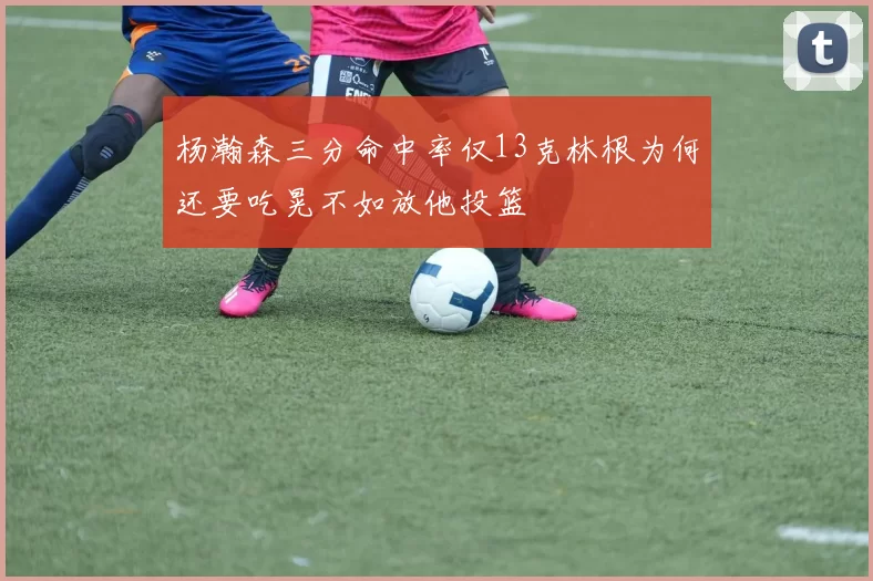 杨瀚森三分命中率仅13克林根为何还要吃晃不如放他投篮