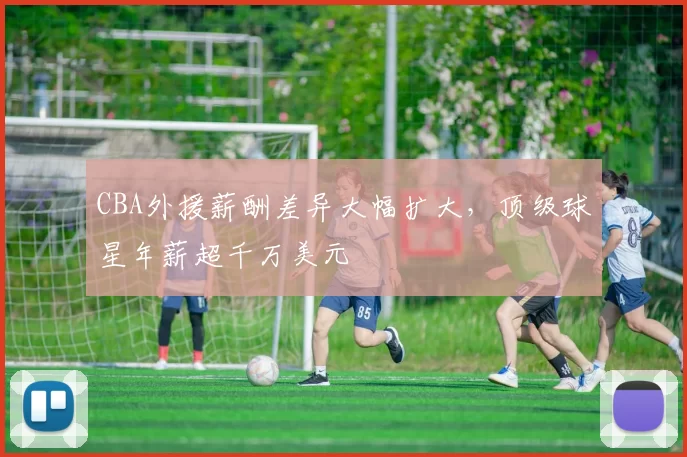 CBA外援薪酬差异大幅扩大，顶级球星年薪超千万美元