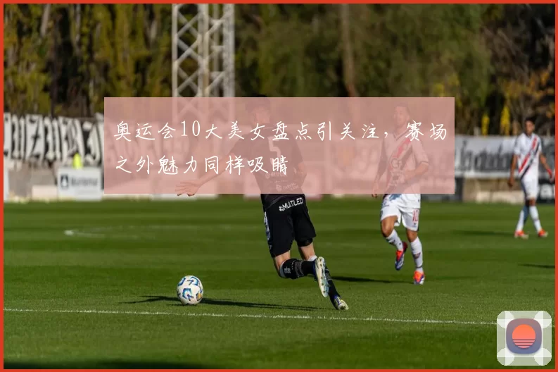 奥运会10大美女盘点引关注，赛场之外魅力同样吸睛