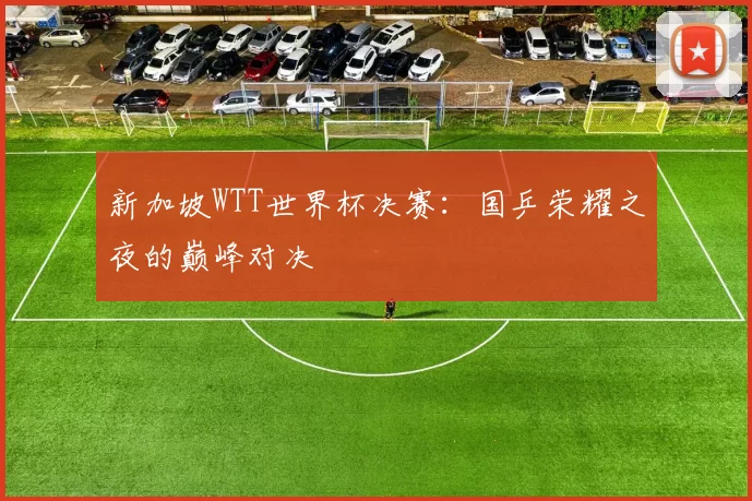 新加坡WTT世界杯决赛：国乒荣耀之夜的巅峰对决