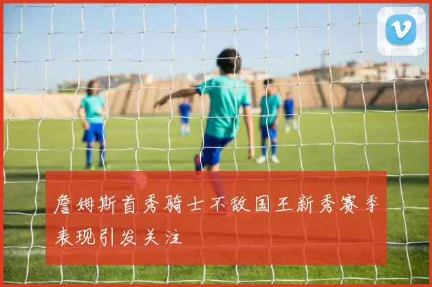 詹姆斯首秀骑士不敌国王新秀赛季表现引发关注