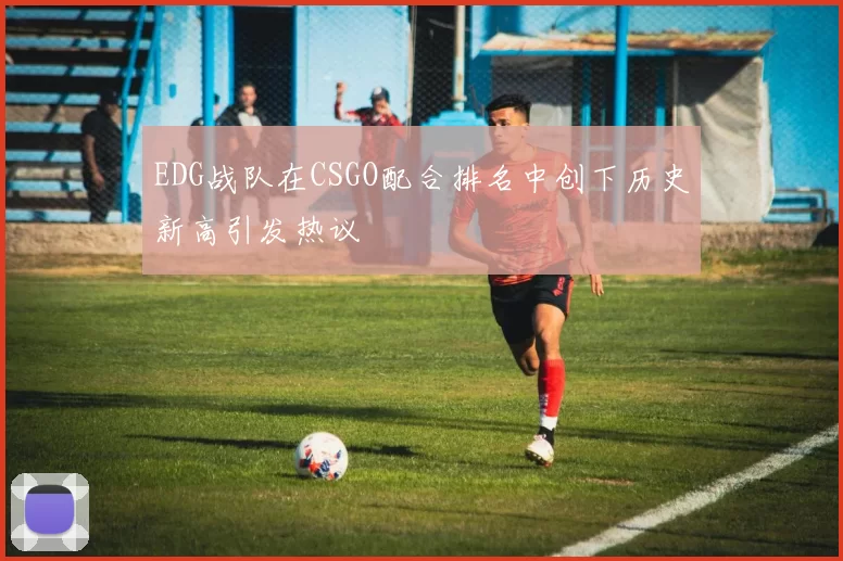EDG战队在CSGO配合排名中创下历史新高引发热议