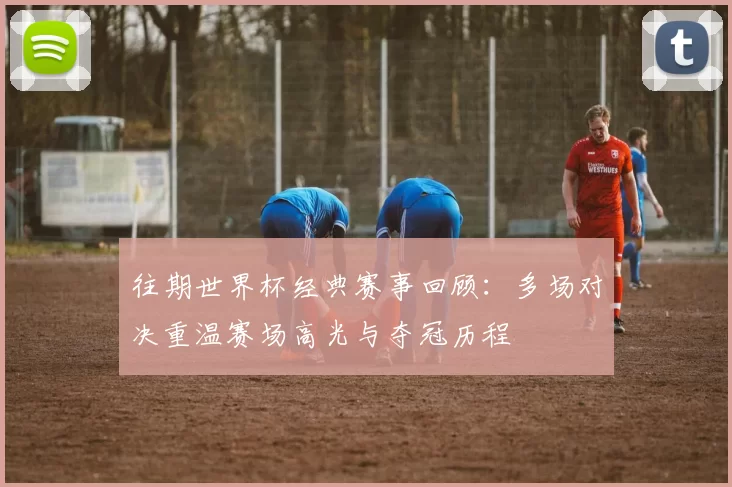 往期世界杯经典赛事回顾：多场对决重温赛场高光与夺冠历程