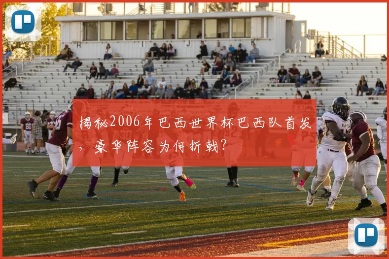 揭秘2006年巴西世界杯巴西队首发，豪华阵容为何折戟？