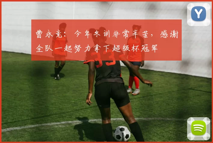 曹永竞：今年冬训非常辛苦，感谢全队一起努力拿下超级杯冠军