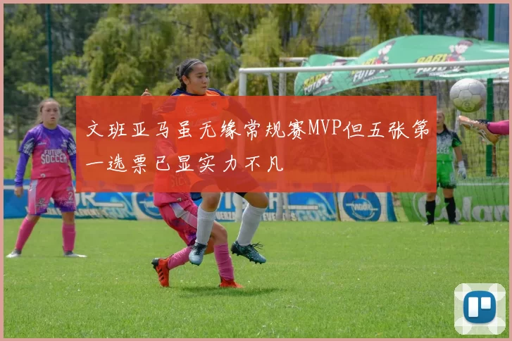 文班亚马虽无缘常规赛MVP但五张第一选票已显实力不凡